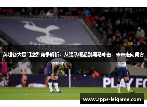 英超各大豪门激烈竞争解析：从强队崛起到黑马冲击，未来走向何方