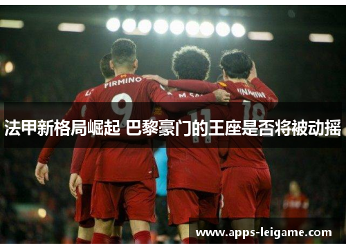 法甲新格局崛起 巴黎豪门的王座是否将被动摇