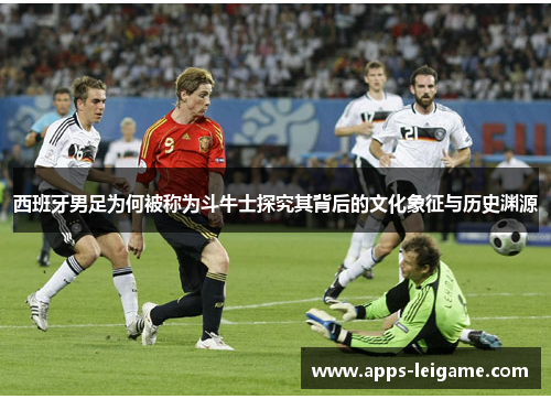 西班牙男足为何被称为斗牛士探究其背后的文化象征与历史渊源