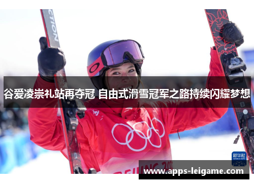 谷爱凌崇礼站再夺冠 自由式滑雪冠军之路持续闪耀梦想