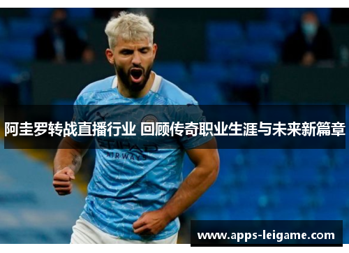 阿圭罗转战直播行业 回顾传奇职业生涯与未来新篇章