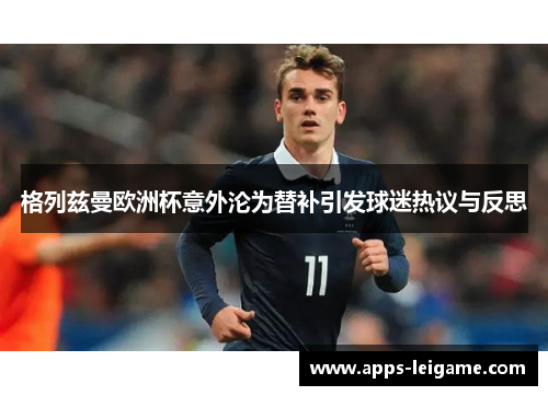 格列兹曼欧洲杯意外沦为替补引发球迷热议与反思